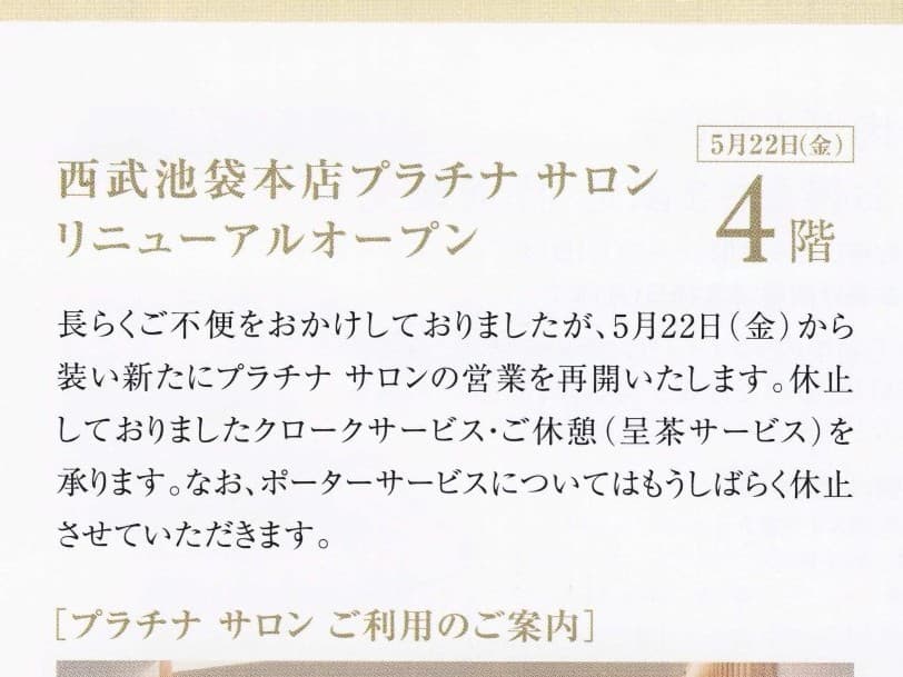 5月22日(金)「 プラチナサロン リニューアルオープン 」のご案内が西武池袋本店から届いていました。SNAP! 内容はクラブ・オン カード セゾンゴールド会員向けの案内文です。
いよいよ、プラチナサロンが復活となります!
なお同日の「一部フロア営業時間変更のお知らせ」がリリースされていますが、当日4~6階で17時から20時まで「イヴニング スペシャル」と題して特別ご招待会が開催されます。